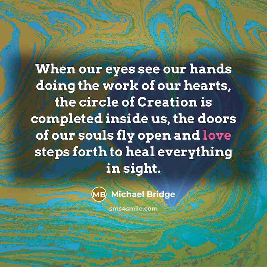 “When our eyes see our hands doing the work of our hearts, the circle of Creation is completed inside us, the doors of our souls fly open and love steps forth to heal everything in sight.” quote by Michael Bridge