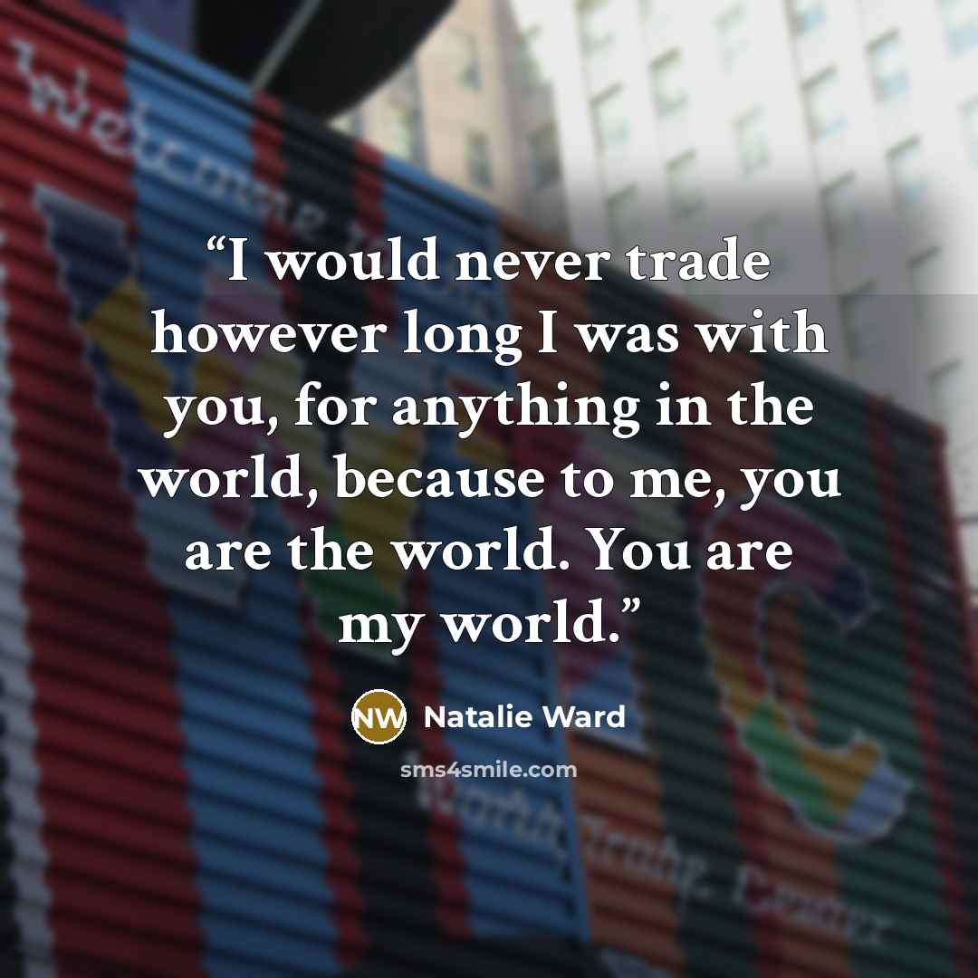 “I would never trade however long I was with you, for anything in the world, because to me, you are the world. You are my world.” quote by Natalie Ward