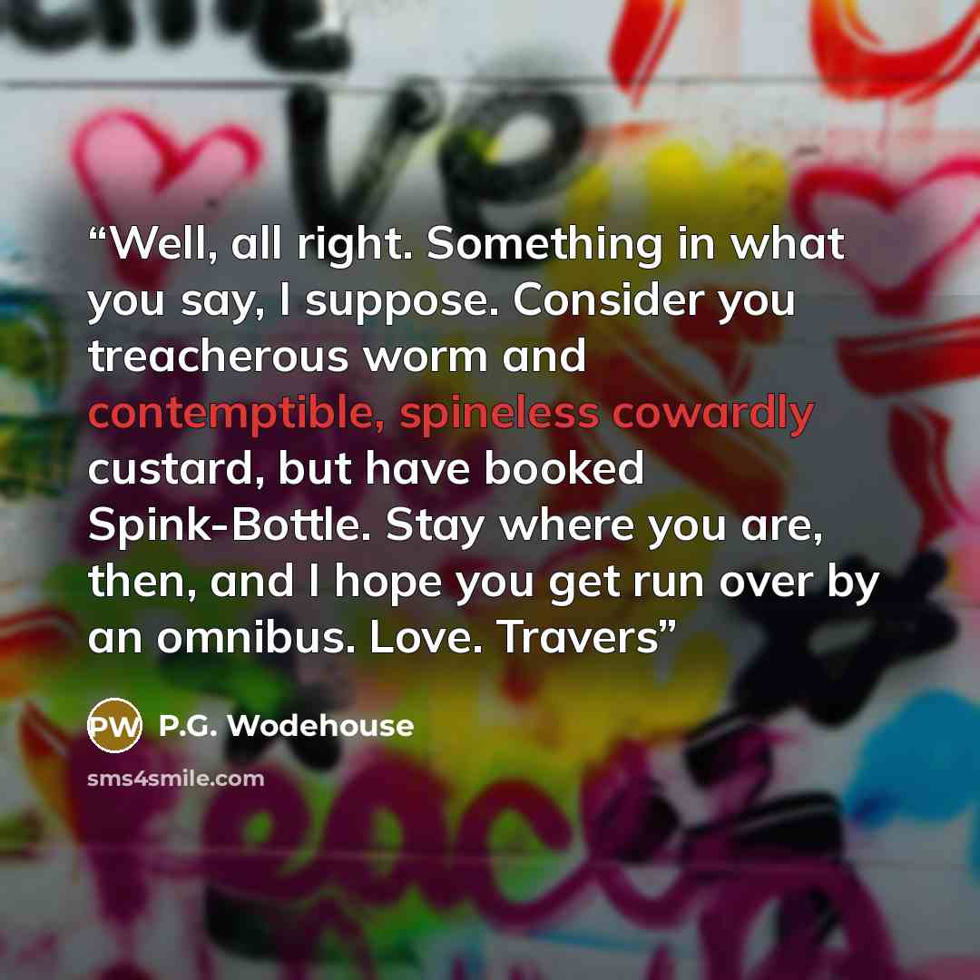 “Well, all right. Something in what you say, I suppose. Consider you treacherous worm and contemptible, spineless cowardly custard, but have booked Spink-Bottle. Stay where you are, then, and I hope you get run over by an omnibus. Love. Travers” quote by P.G. Wodehouse