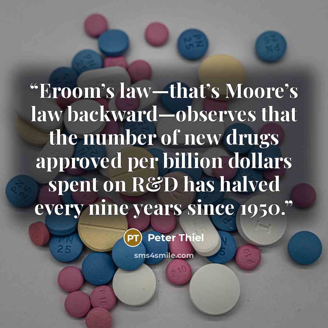 “Eroom’s law—that’s Moore’s law backward—observes that the number of new drugs approved per billion dollars spent on R&D has halved every nine years since 1950.” quote by Peter Thiel