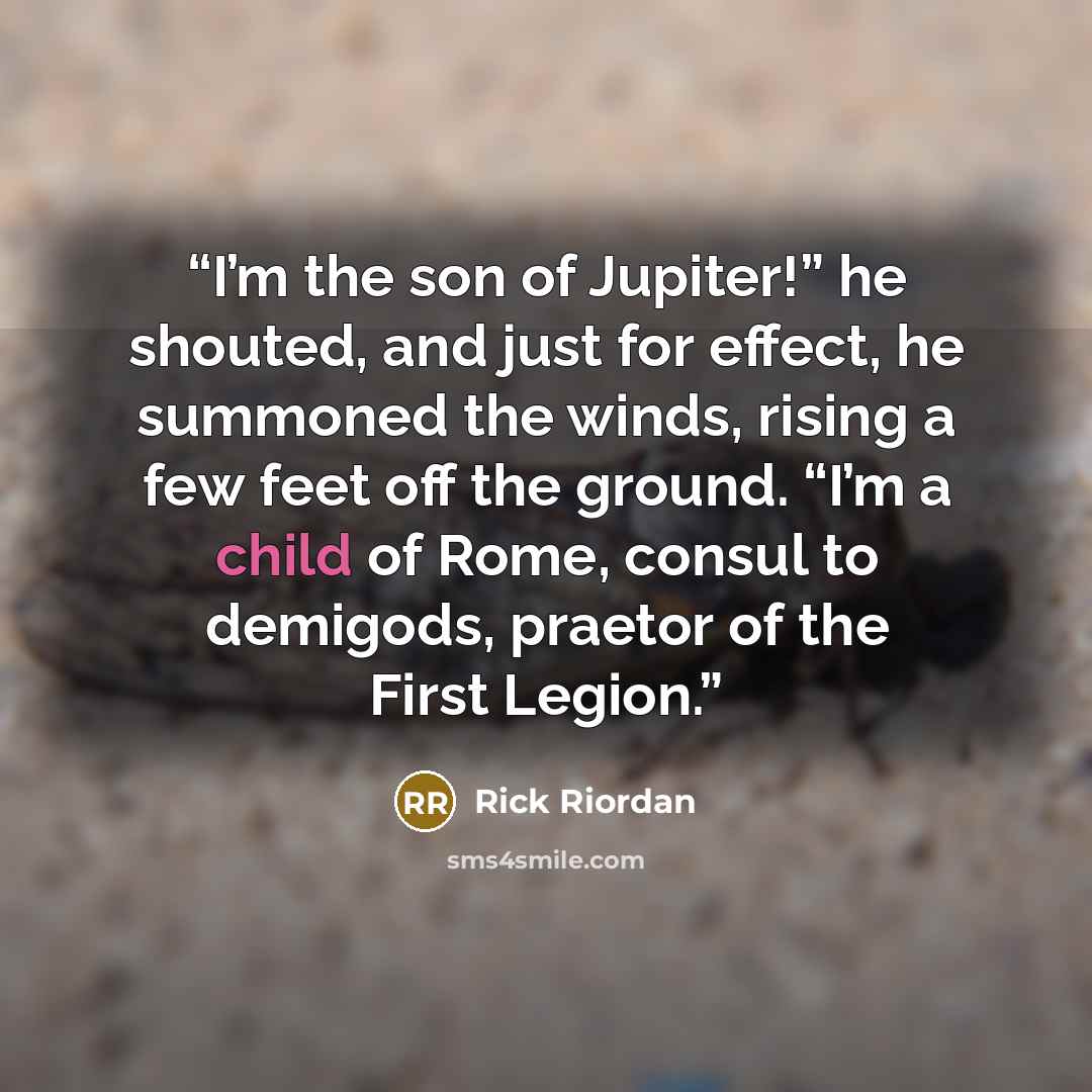 “I’m the son of Jupiter!” he shouted, and just for effect, he summoned the winds, rising a few feet off the ground. “I’m a child of Rome, consul to demigods, praetor of the First Legion.” quote by Rick Riordan