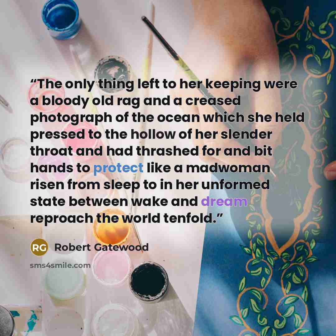“The only thing left to her keeping were a bloody old rag and a creased photograph of the ocean which she held pressed to the hollow of her slender throat and had thrashed for and bit hands to protect like a madwoman risen from sleep to in her unformed state between wake and dream reproach the…” quote by Robert Gatewood
