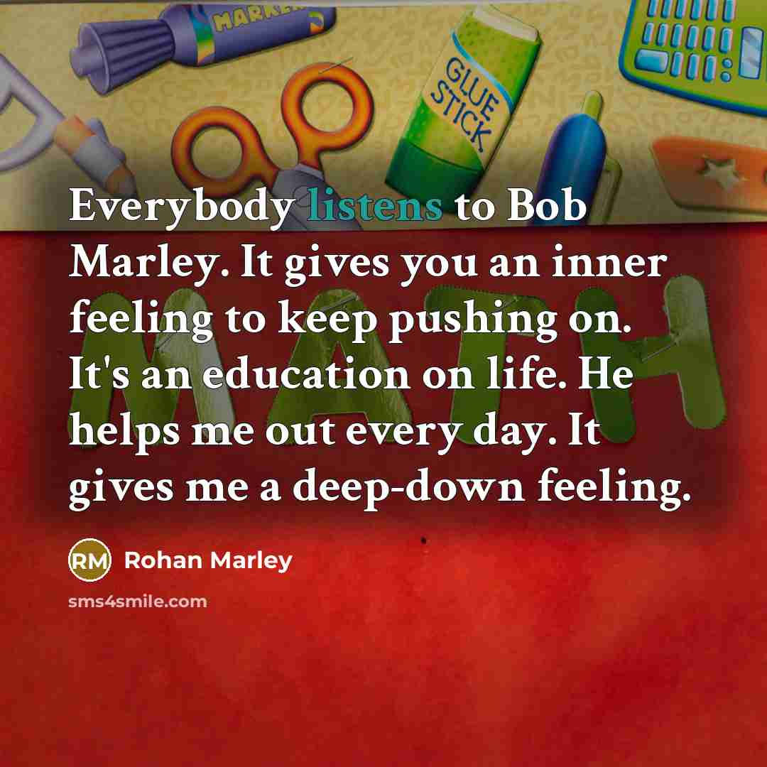 “Everybody listens to Bob Marley. It gives you an inner feeling to keep pushing on. It's an education on life. He helps me out every day. It gives me a deep-down feeling.” quote by Rohan Marley