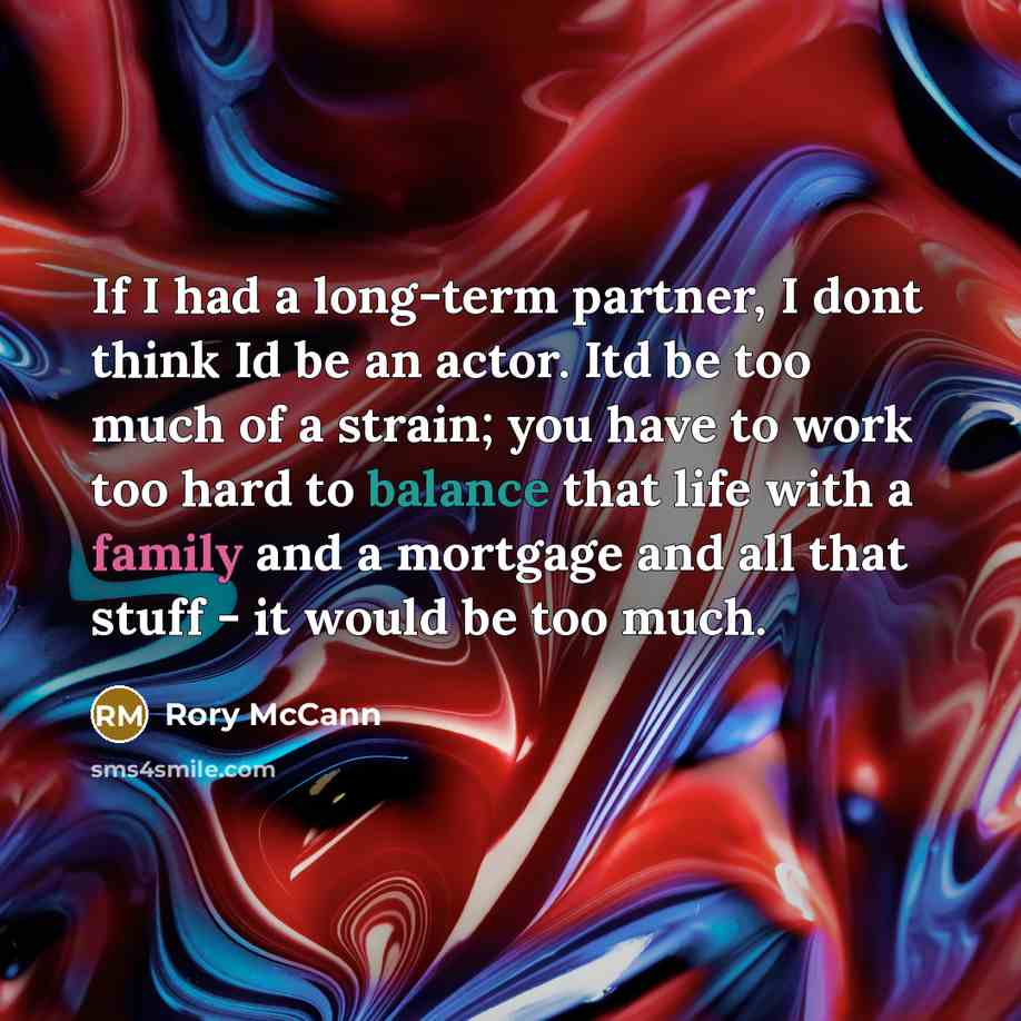 “If I had a long-term partner, I dont think Id be an actor. Itd be too much of a strain; you have to work too hard to balance that life with a family and a mortgage and all that stuff - it would be too much.” quote by Rory McCann