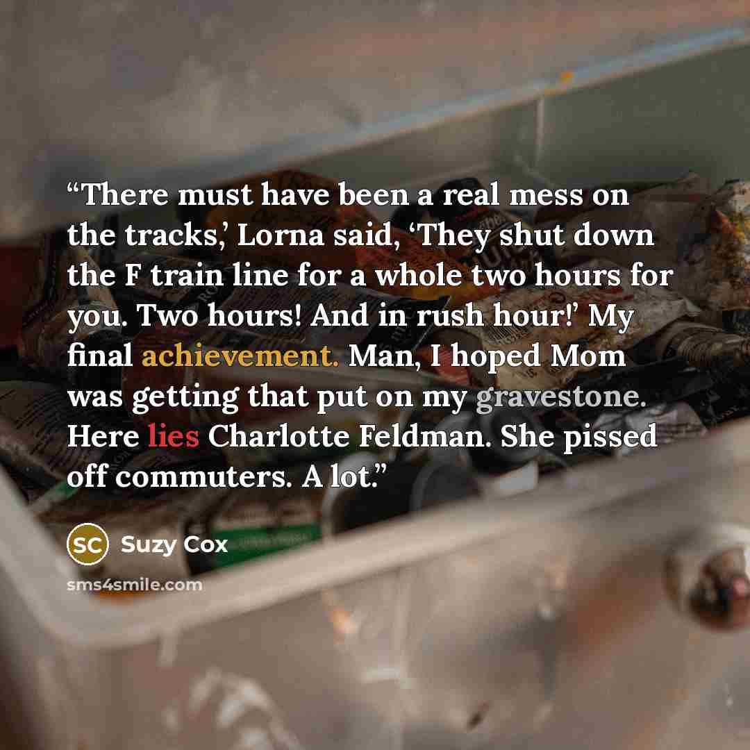 “There must have been a real mess on the tracks,’ Lorna said, ‘They shut down the F train line for a whole two hours for you. Two hours! And in rush hour!’ My final achievement. Man, I hoped Mom was getting that put on my gravestone. Here lies Charlotte Feldman. She pissed off commuters. A lot.” quote by Suzy Cox