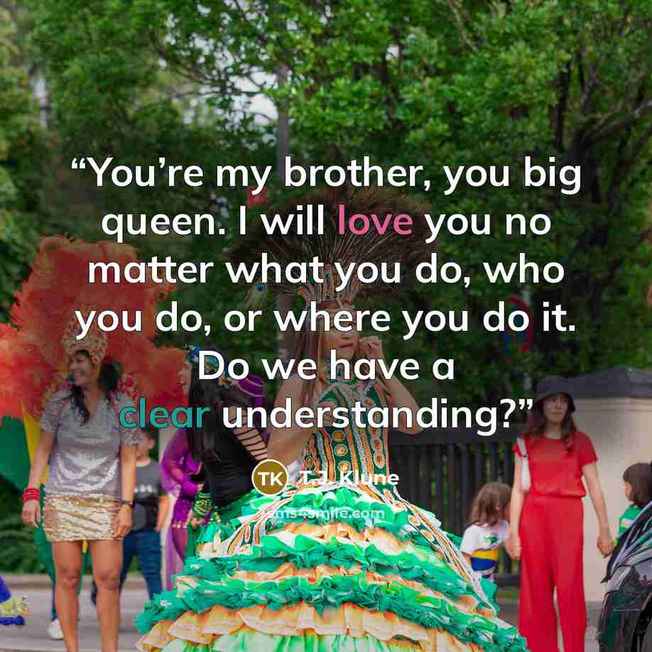 “You’re my brother, you big queen. I will love you no matter what you do, who you do, or where you do it. Do we have a clear understanding?” quote by T.J. Klune