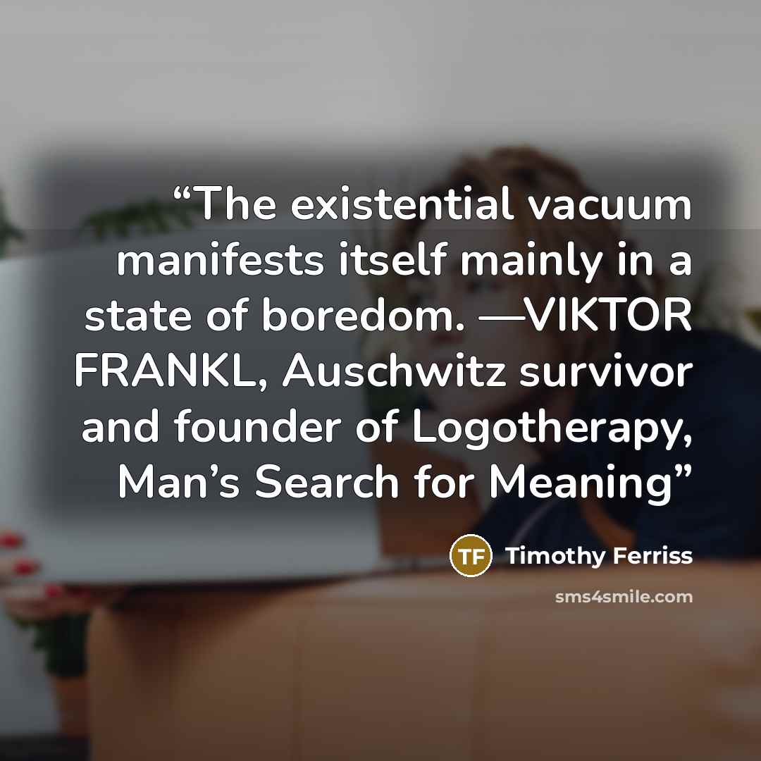 “The existential vacuum manifests itself mainly in a state of boredom. —VIKTOR FRANKL, Auschwitz survivor and founder of Logotherapy, Man’s Search for Meaning” quote by Timothy Ferriss