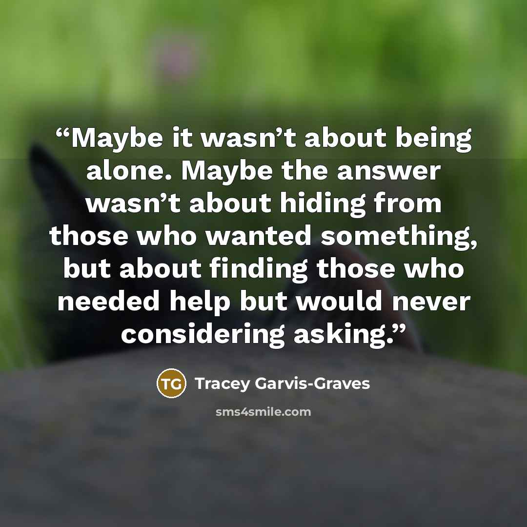 “Maybe it wasn’t about being alone. Maybe the answer wasn’t about hiding from those who wanted something, but about finding those who needed help but would never considering asking.” quote by Tracey Garvis-Graves
