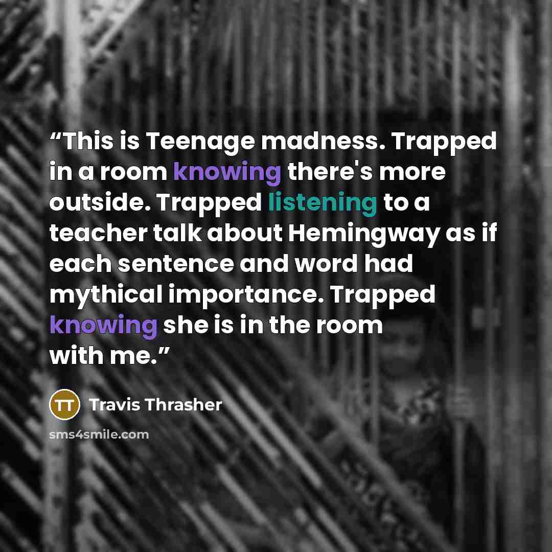 “This is Teenage madness. Trapped in a room knowing there's more outside. Trapped listening to a teacher talk about Hemingway as if each sentence and word had mythical importance. Trapped knowing she is in the room with me.” quote by Travis Thrasher