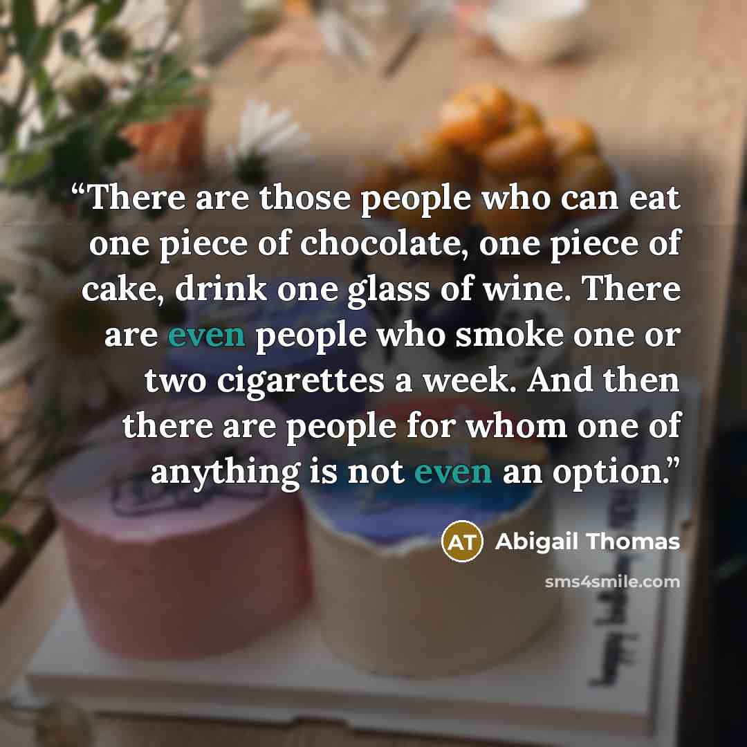 “There are those people who can eat one piece of chocolate, one piece of cake, drink one glass of wine. There are even people who smoke one or two cigarettes a week. And then there are people for whom one of anything is not even an option.” quote by Abigail Thomas