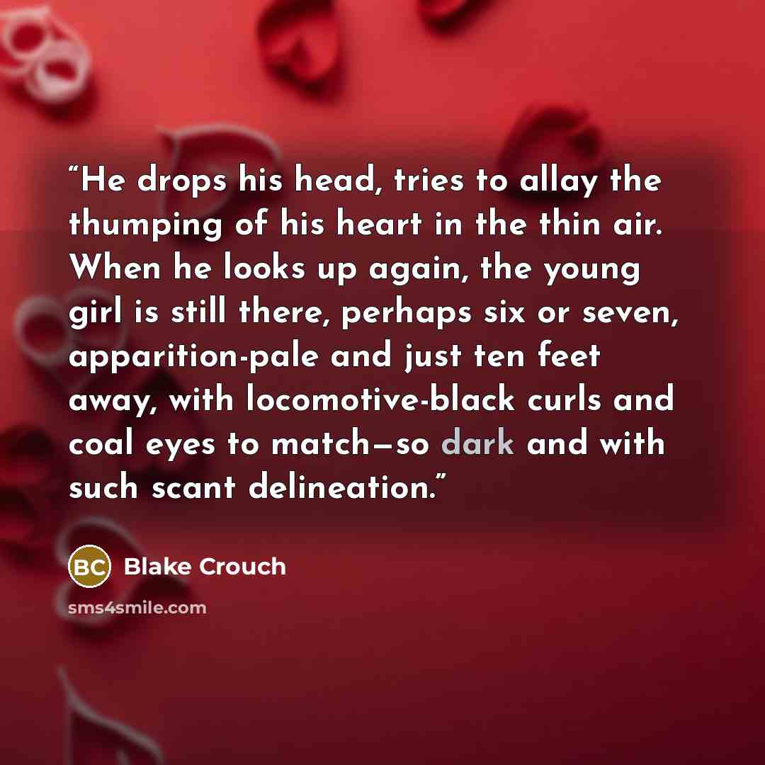 “He drops his head, tries to allay the thumping of his heart in the thin air. When he looks up again, the young girl is still there, perhaps six or seven, apparition-pale and just ten feet away, with locomotive-black curls and coal eyes to match—so dark and with such scant delineation.” quote by Blake Crouch
