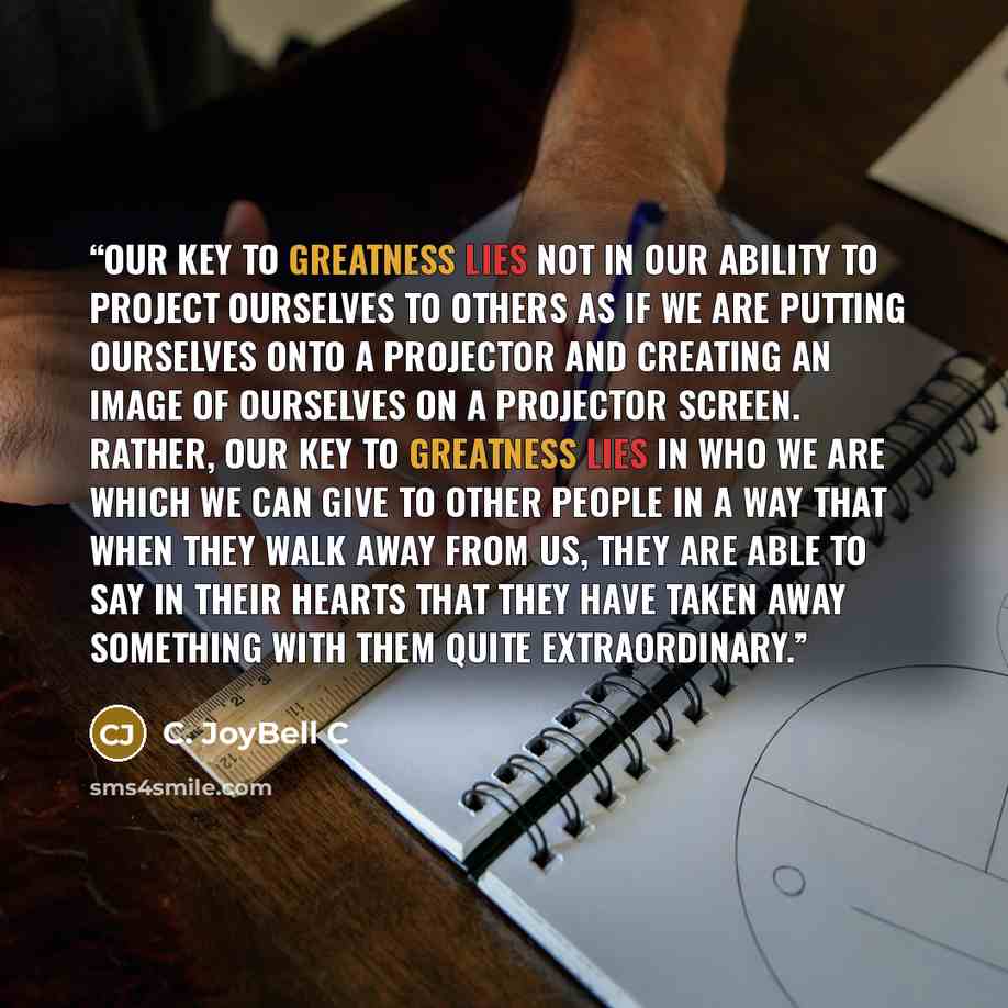“Our key to greatness lies not in our ability to project ourselves to others as if we are putting ourselves onto a projector and creating an image of ourselves on a projector screen. Rather, our key to greatness lies in who we are which we can give to other people in a way that when they walk away…” quote by C. JoyBell C