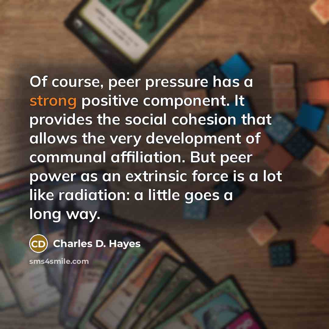 “Of course, peer pressure has a strong positive component. It provides the social cohesion that allows the very development of communal affiliation. But peer power as an extrinsic force is a lot like radiation: a little goes a long way.” quote by Charles D. Hayes
