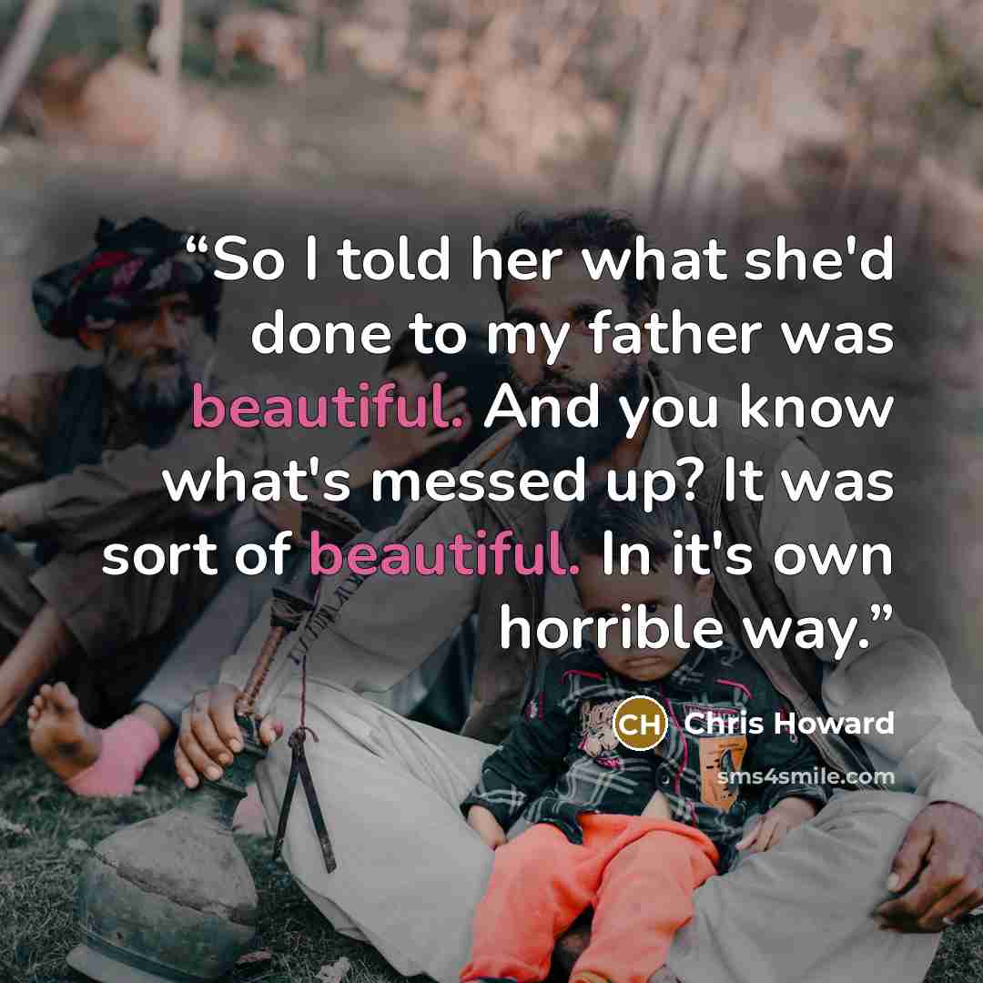 “So I told her what she'd done to my father was beautiful. And you know what's messed up? It was sort of beautiful. In it's own horrible way.” quote by Chris Howard