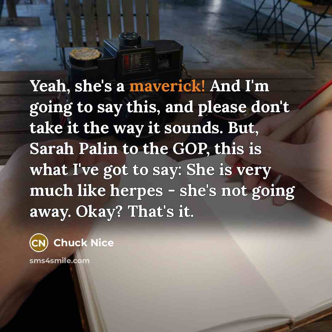 “Yeah, she's a maverick! And I'm going to say this, and please don't take it the way it sounds. But, Sarah Palin to the GOP, this is what I've got to say: She is very much like herpes - she's not going away. Okay? That's it.” quote by Chuck Nice