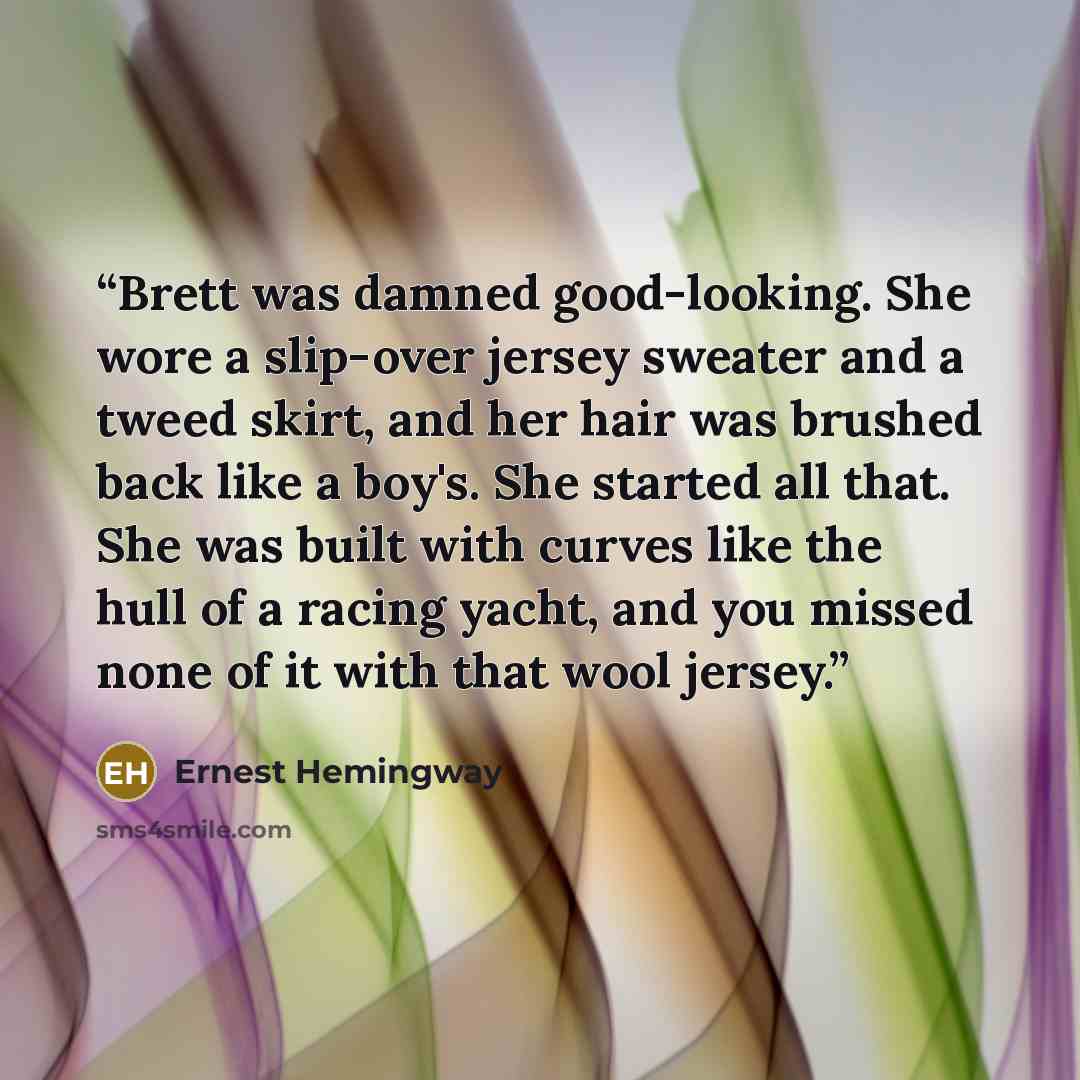 “Brett was damned good-looking. She wore a slip-over jersey sweater and a tweed skirt, and her hair was brushed back like a boy's. She started all that. She was built with curves like the hull of a racing yacht, and you missed none of it with that wool jersey.” quote by Ernest Hemingway