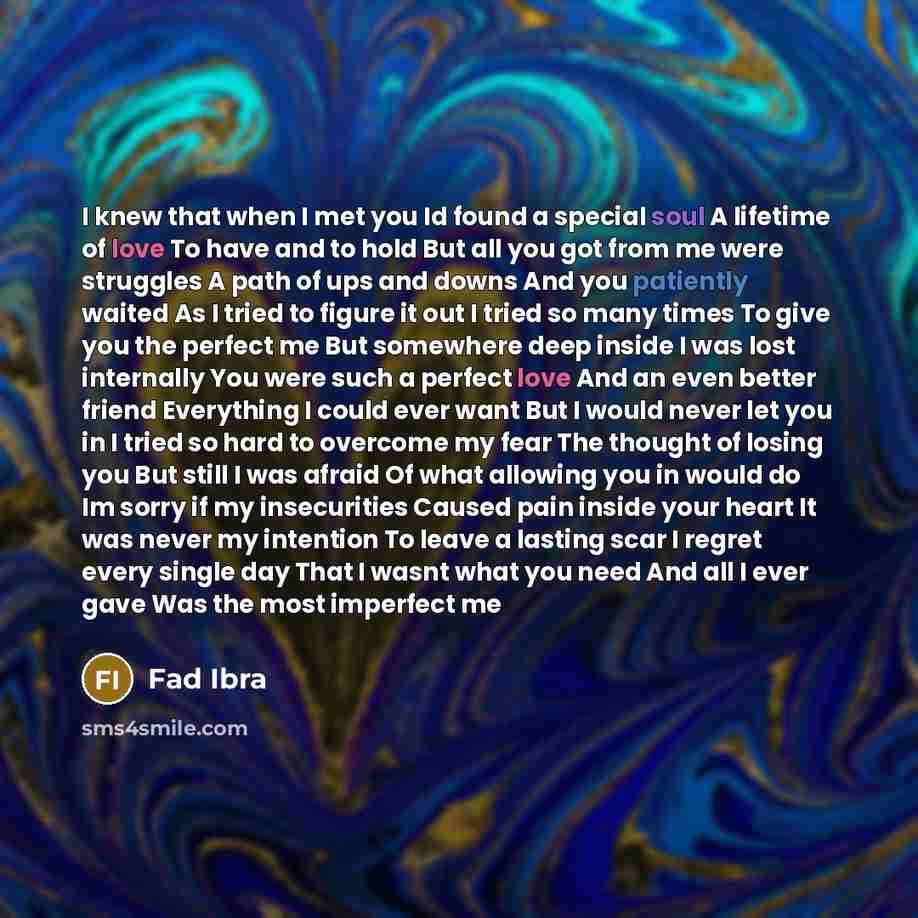 “I knew that when I met you Id found a special soul A lifetime of love To have and to hold But all you got from me were struggles A path of ups and downs And you patiently waited As I tried to figure it out I tried so many times To give you the perfect me But somewhere deep inside I was lost…” quote by Fad Ibra
