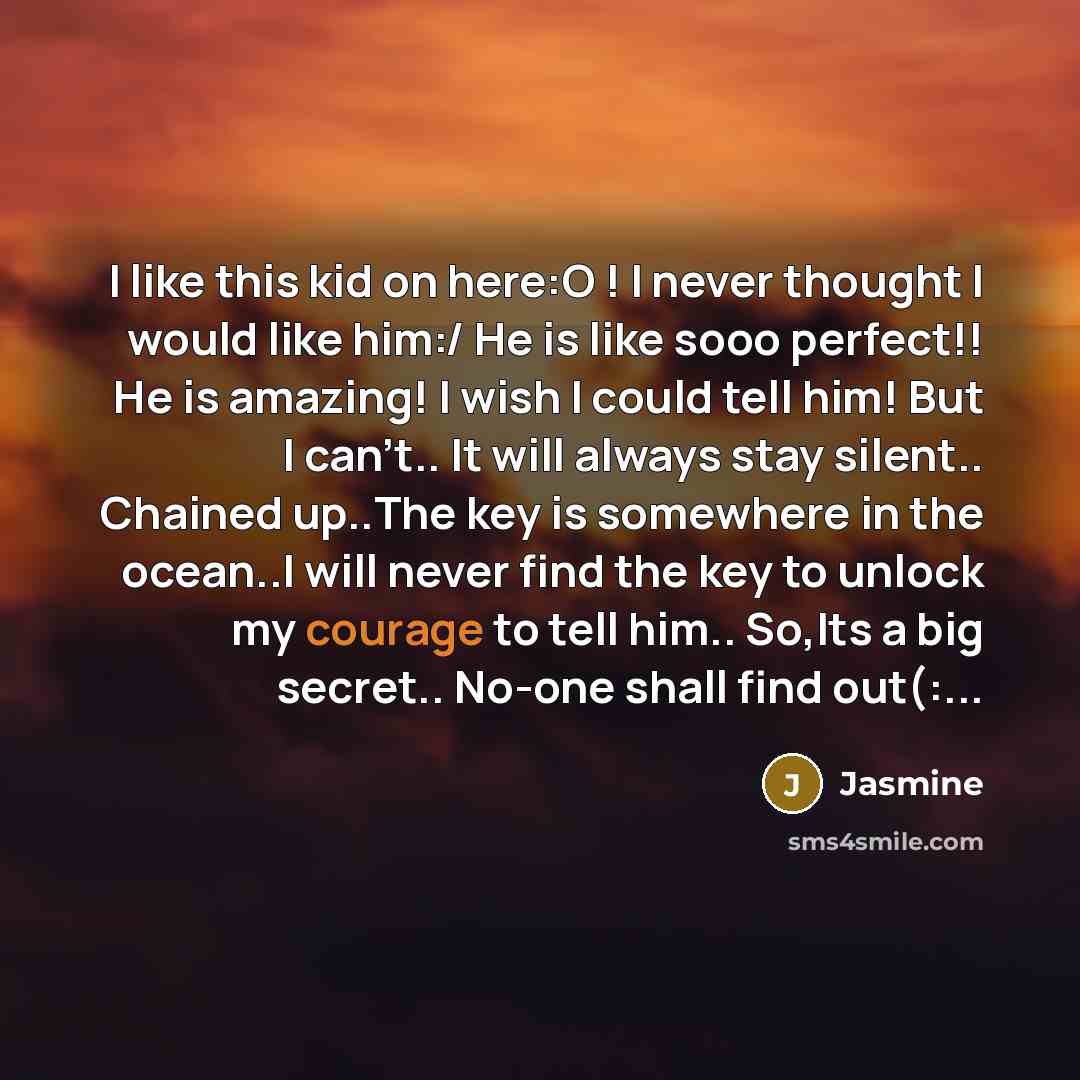 “I like this kid on here:O ! I never thought I would like him:/ He is like sooo perfect!! He is amazing! I wish I could tell him! But I can't.. It will always stay silent.. Chained up..The key is somewhere in the ocean..I will never find the key to unlock my courage to tell him.. So,Its a big…” quote by Jasmine