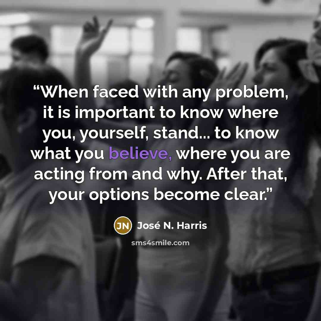 “When faced with any problem, it is important to know where you, yourself, stand... to know what you believe, where you are acting from and why. After that, your options become clear.” quote by José N. Harris