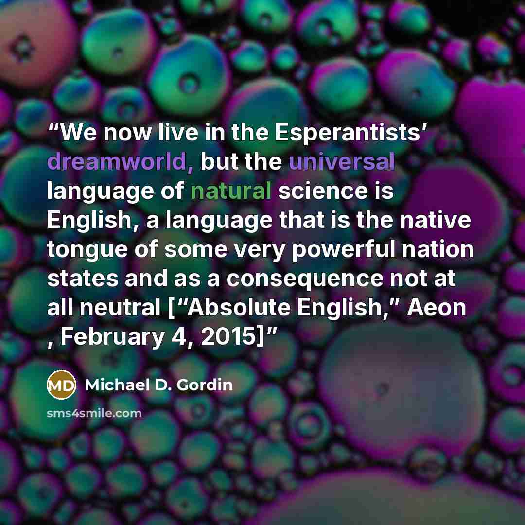 “We now live in the Esperantists’ dreamworld, but the universal language of natural science is English, a language that is the native tongue of some very powerful nation states and as a consequence not at all neutral [“Absolute English,” Aeon , February 4, 2015]” quote by Michael D. Gordin