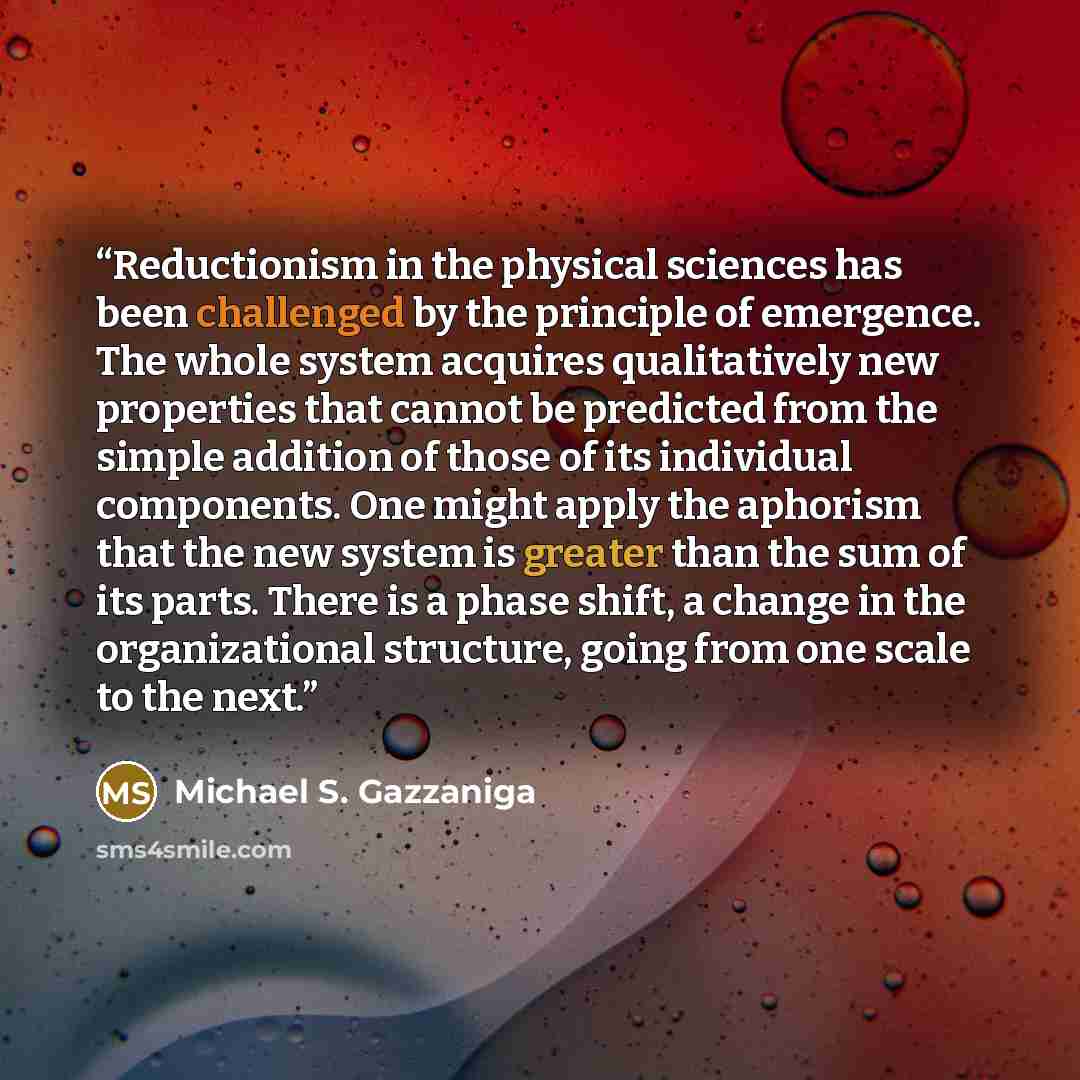 “Reductionism in the physical sciences has been challenged by the principle of emergence. The whole system acquires qualitatively new properties that cannot be predicted from the simple addition of those of its individual components. One might apply the aphorism that the new system is greater than…” quote by Michael S. Gazzaniga