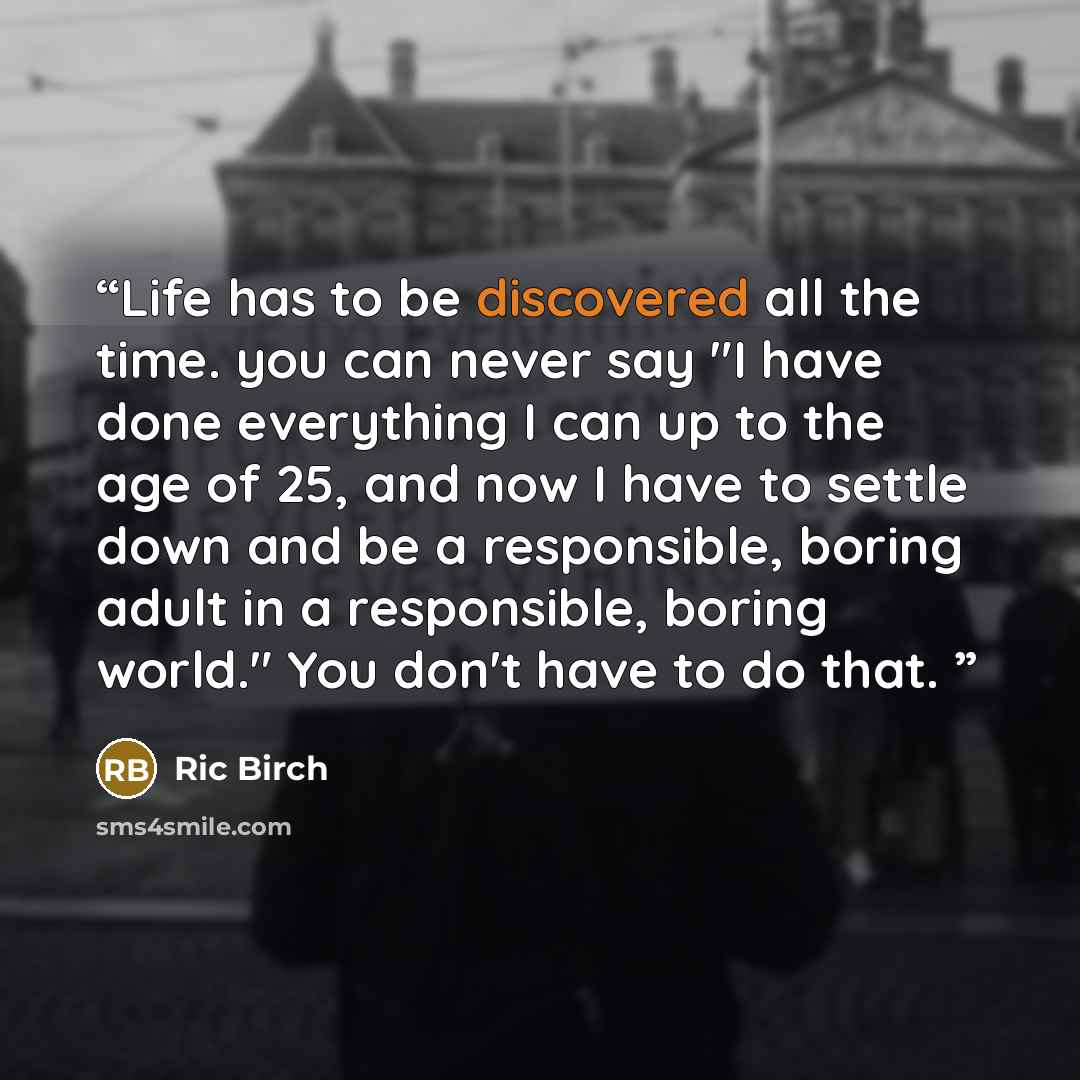 “Life has to be discovered all the time. you can never say "I have done everything I can up to the age of 25, and now I have to settle down and be a responsible, boring adult in a responsible, boring world." You don't have to do that.” quote by Ric Birch
