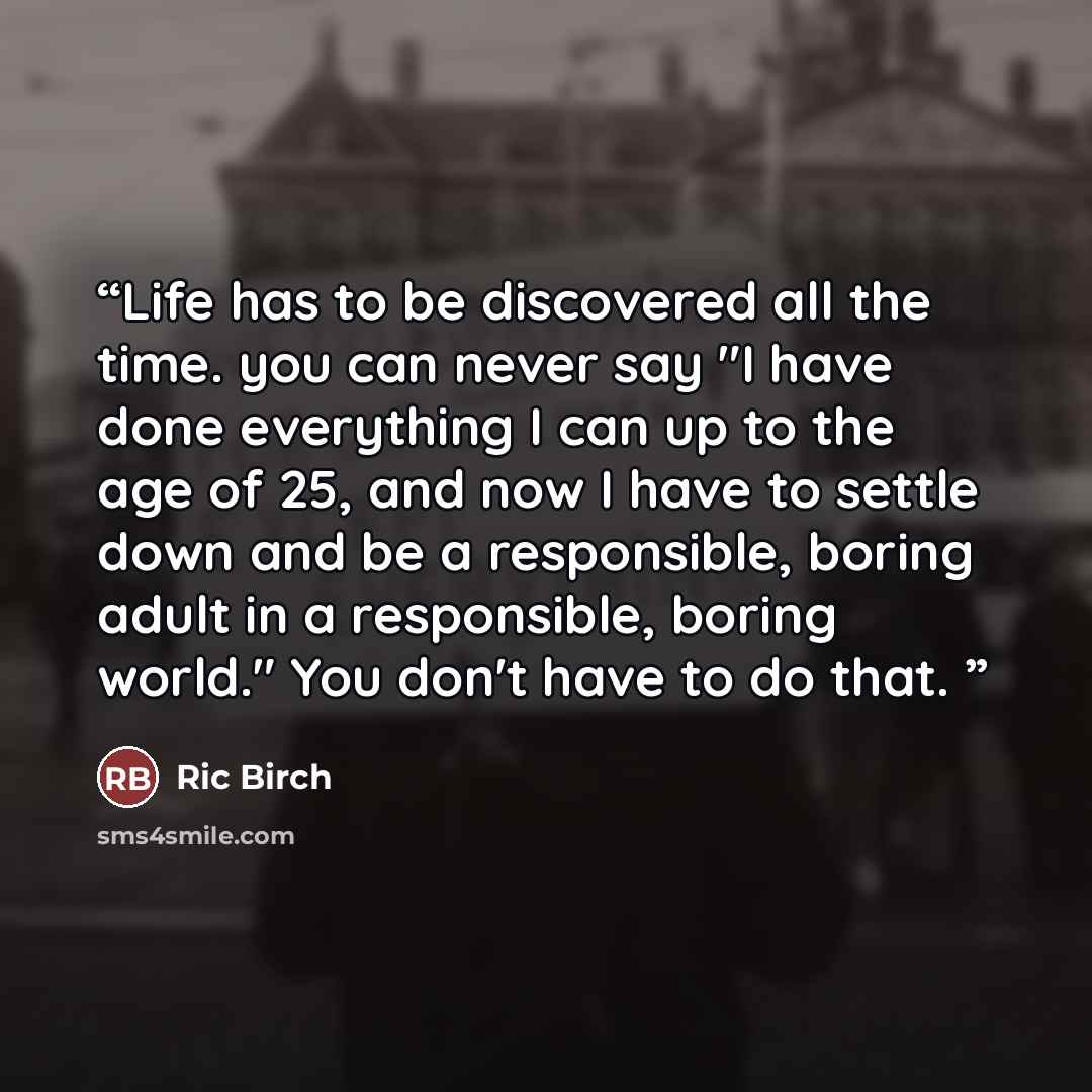 “Life has to be discovered all the time. you can never say "I have done everything I can up to the age of 25, and now I have to settle down and be a responsible, boring adult in a responsible, boring world." You don't have to do that.” quote by Ric Birch
