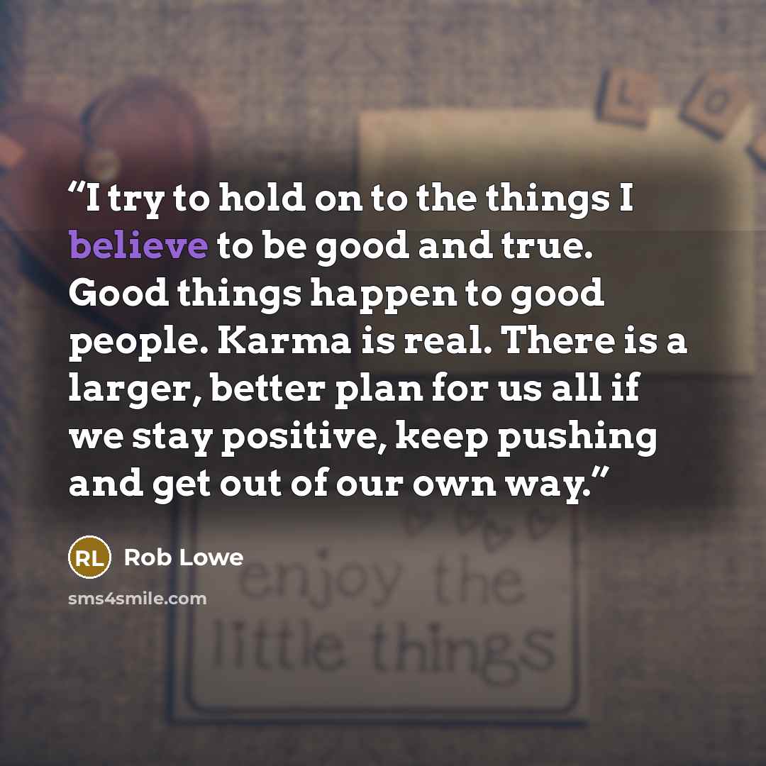“I try to hold on to the things I believe to be good and true. Good things happen to good people. Karma is real. There is a larger, better plan for us all if we stay positive, keep pushing and get out of our own way.” quote by Rob Lowe