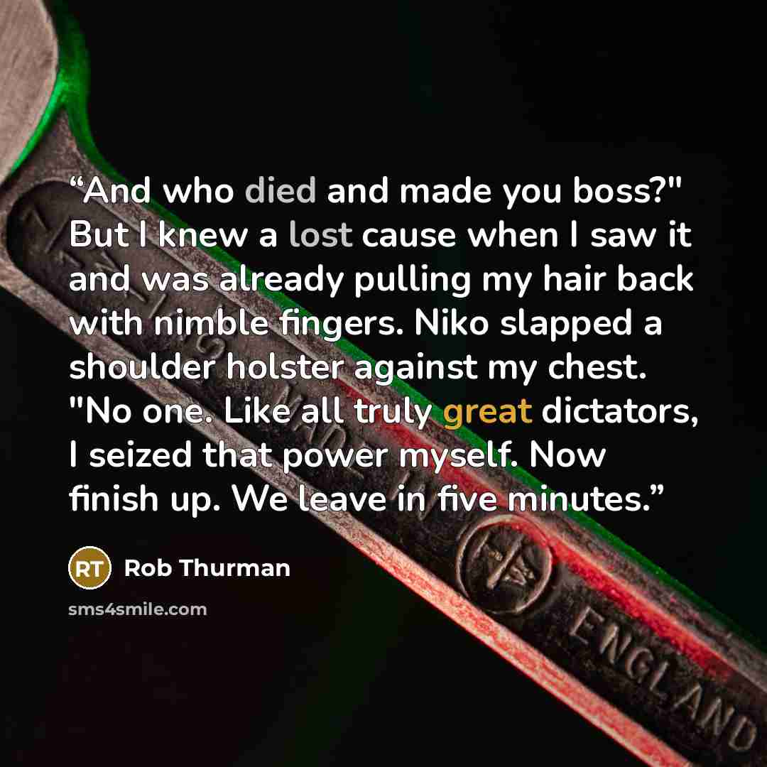 “And who died and made you boss?" But I knew a lost cause when I saw it and was already pulling my hair back with nimble fingers. Niko slapped a shoulder holster against my chest. "No one. Like all truly great dictators, I seized that power myself. Now finish up. We leave in five minutes.” quote by Rob Thurman