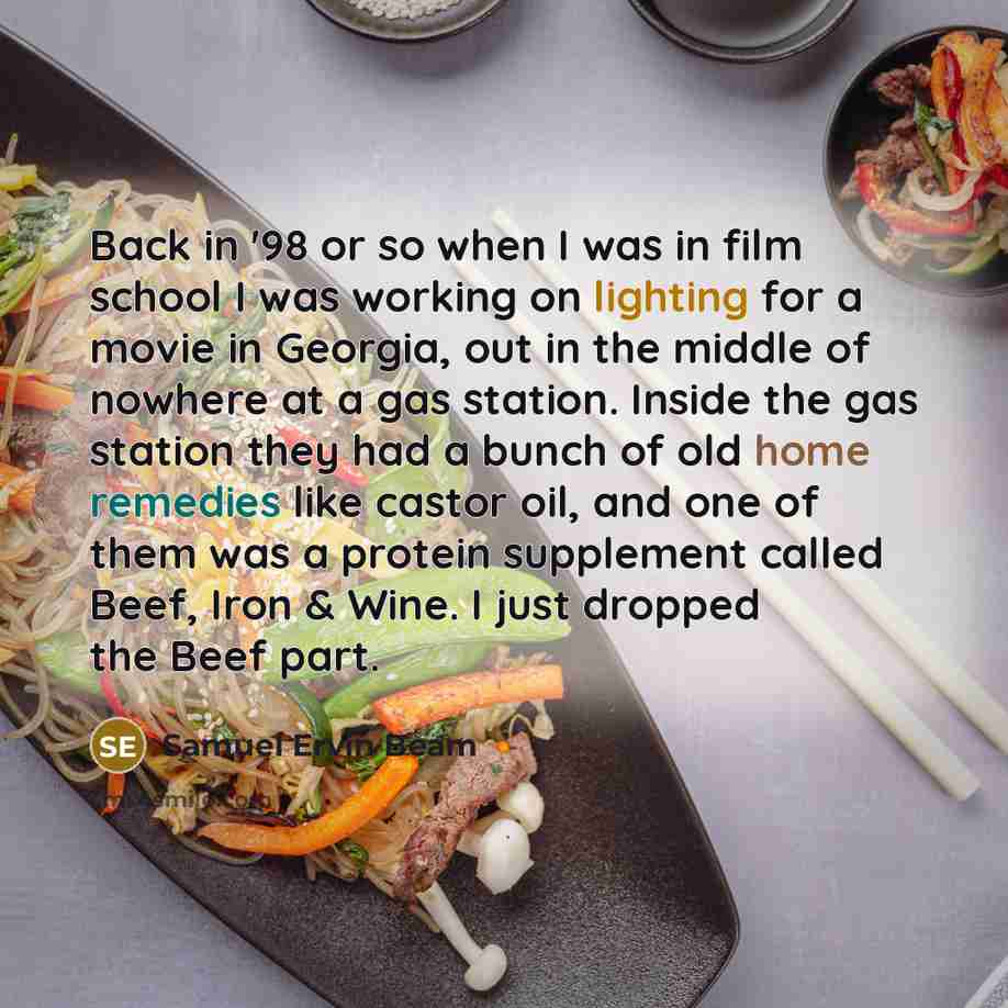 “Back in '98 or so when I was in film school I was working on lighting for a movie in Georgia, out in the middle of nowhere at a gas station. Inside the gas station they had a bunch of old home remedies like castor oil, and one of them was a protein supplement called Beef, Iron & Wine. I just…” quote by Samuel Ervin Beam