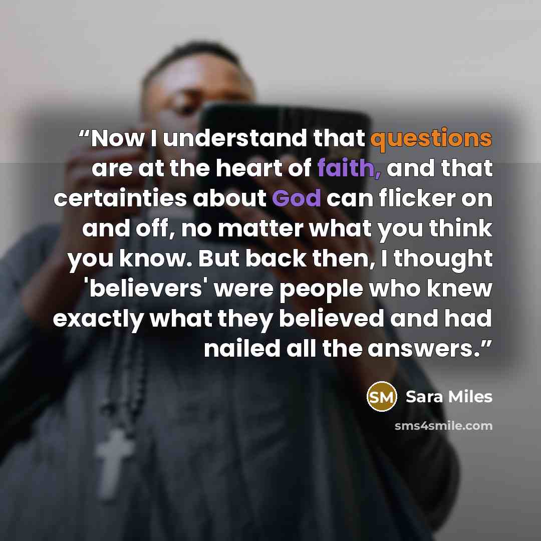 “Now I understand that questions are at the heart of faith, and that certainties about God can flicker on and off, no matter what you think you know. But back then, I thought 'believers' were people who knew exactly what they believed and had nailed all the answers.” quote by Sara Miles