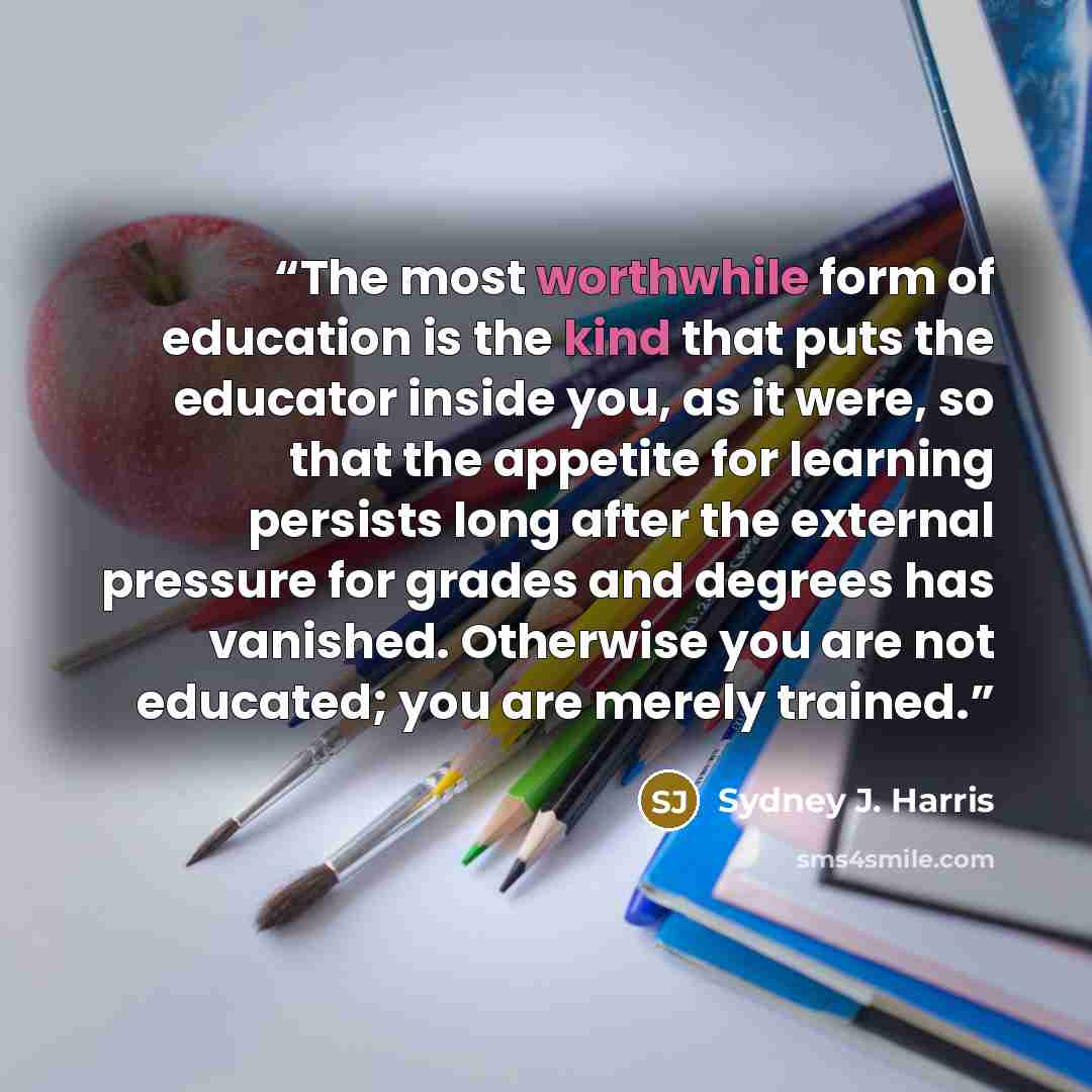 “The most worthwhile form of education is the kind that puts the educator inside you, as it were, so that the appetite for learning persists long after the external pressure for grades and degrees has vanished. Otherwise you are not educated; you are merely trained.” quote by Sydney J. Harris