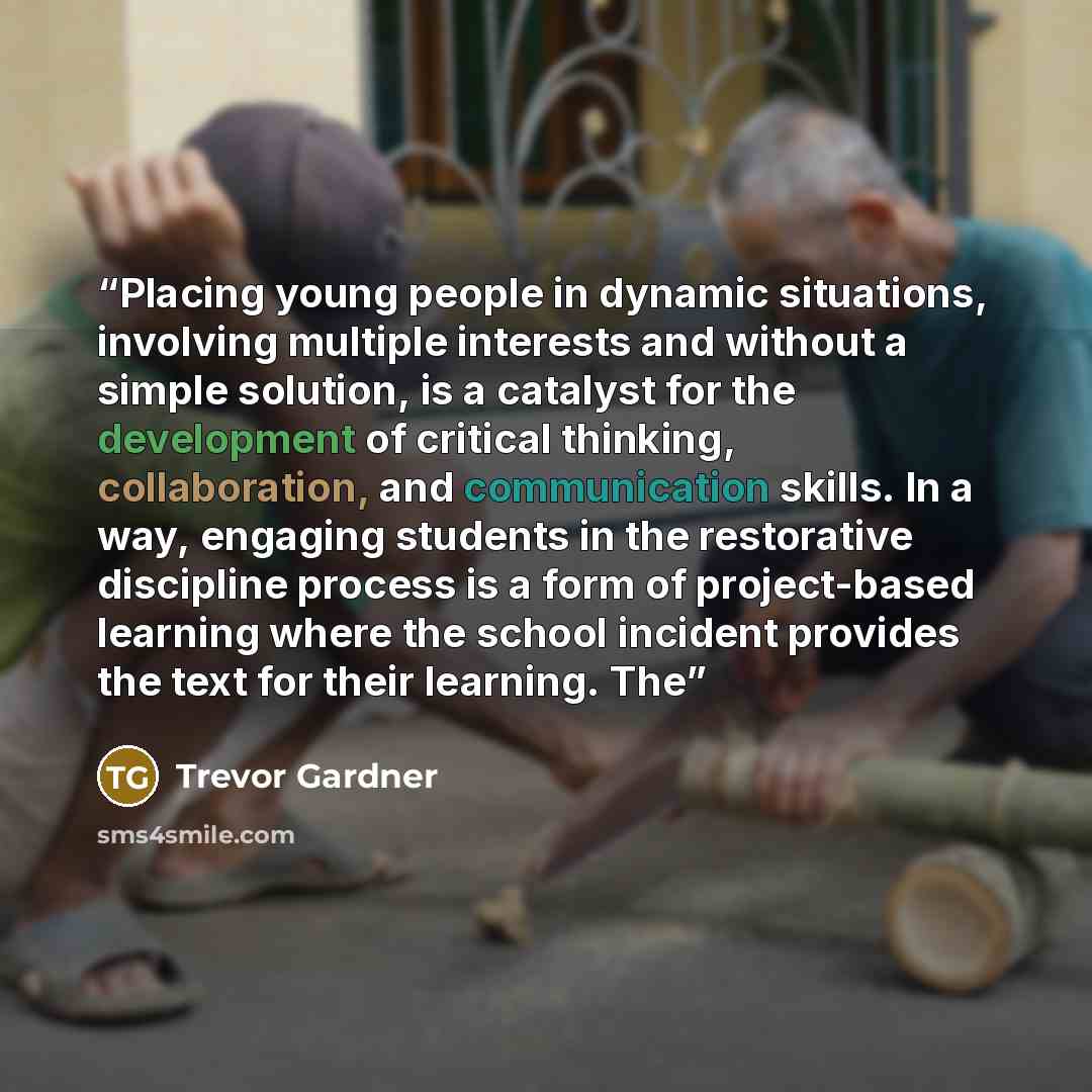 “Placing young people in dynamic situations, involving multiple interests and without a simple solution, is a catalyst for the development of critical thinking, collaboration, and communication skills. In a way, engaging students in the restorative discipline process is a form of project-based…” quote by Trevor Gardner