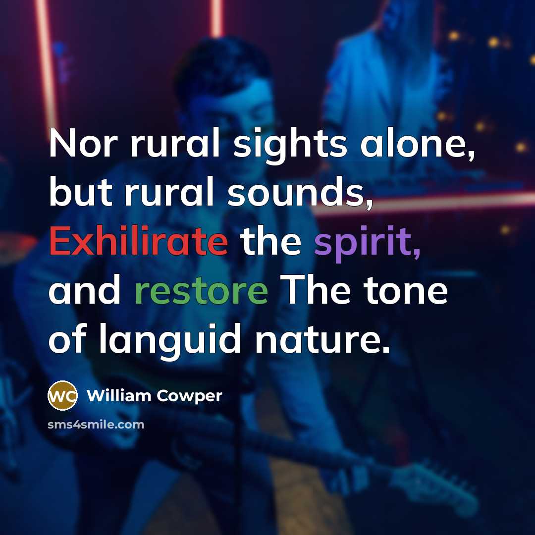 “Nor rural sights alone, but rural sounds, Exhilirate the spirit,…” quote by William Cowper