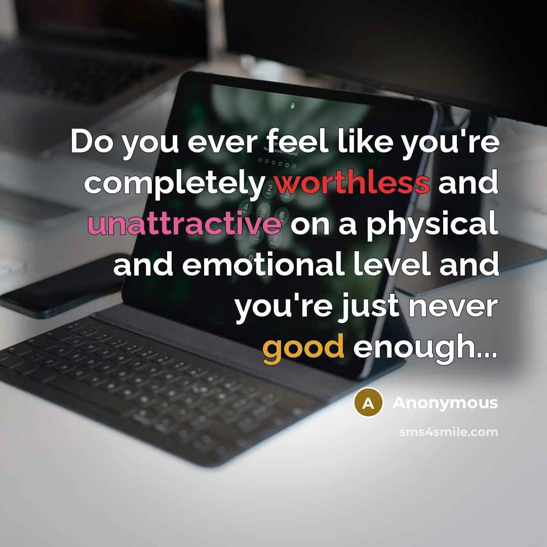 “Do you ever feel like you're completely worthless and unattractive on a physical and emotional level and you're just never good enough...” quote by Anonymous