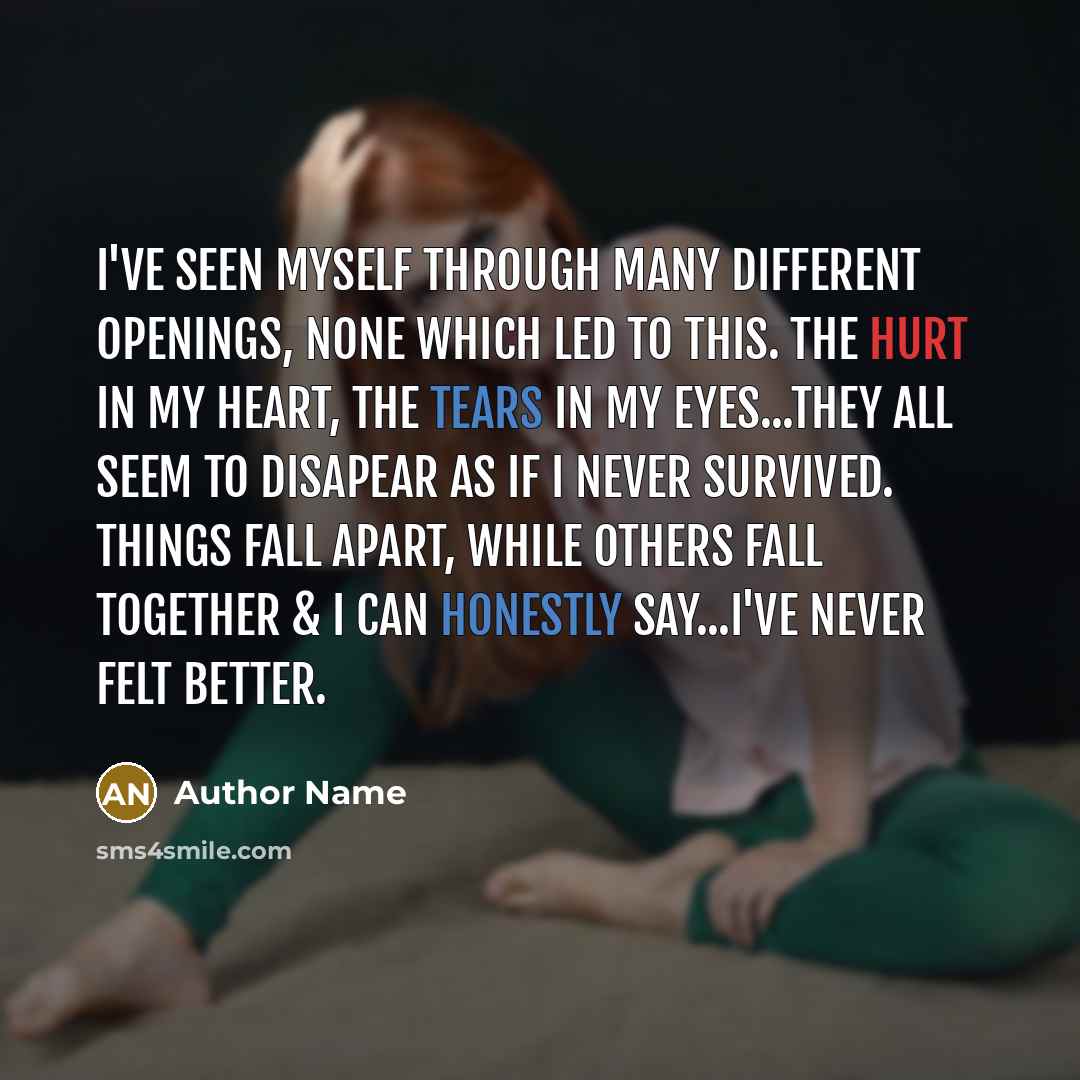 “I've seen myself through many different openings, none which led to this. The hurt in my heart, the tears in my eyes...they all seem to disapear as if I never survived. Things fall apart, while others fall together & I can honestly say...I've never felt better.” quote by Author Name