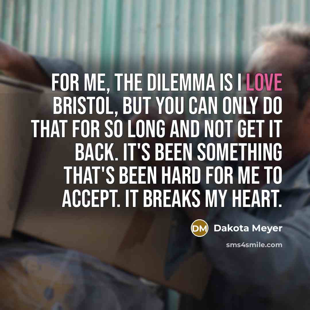 “For me, the dilemma is I love Bristol, but you can only do that for so long and not get it back. It's been something that's been hard for me to accept. It breaks my heart.” quote by Dakota Meyer