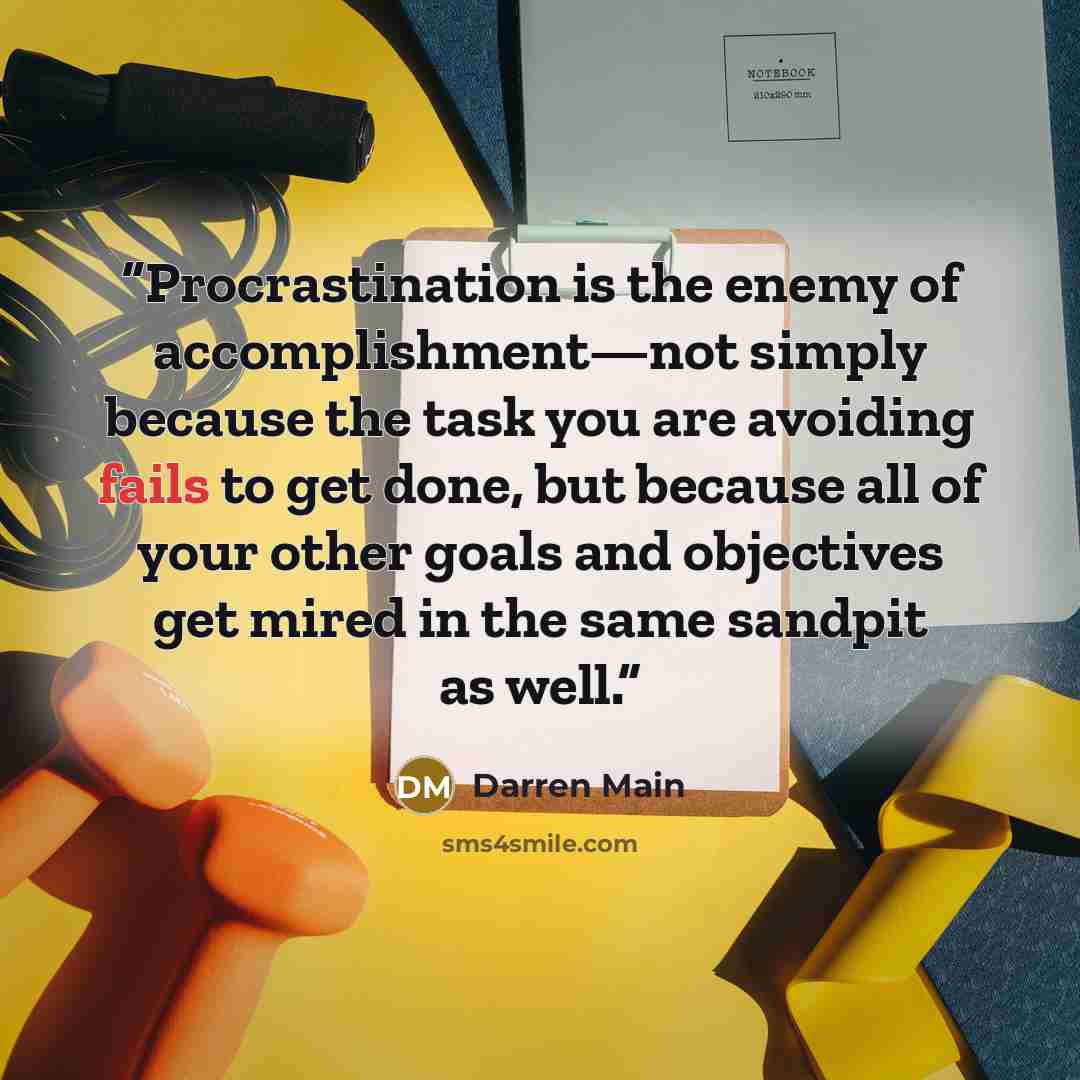 “Procrastination is the enemy of accomplishment—not simply because the task you are avoiding fails to get done, but because all of your other goals and objectives get mired in the same sandpit as well.” quote by Darren Main