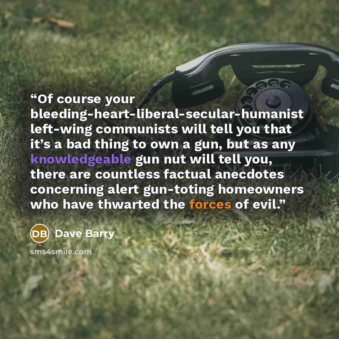 “Of course your bleeding-heart-liberal-secular-humanist left-wing communists will tell you that it’s a bad thing to own a gun, but as any knowledgeable gun nut will tell you, there are countless factual anecdotes concerning alert gun-toting homeowners who have thwarted the forces of evil.” quote by Dave Barry