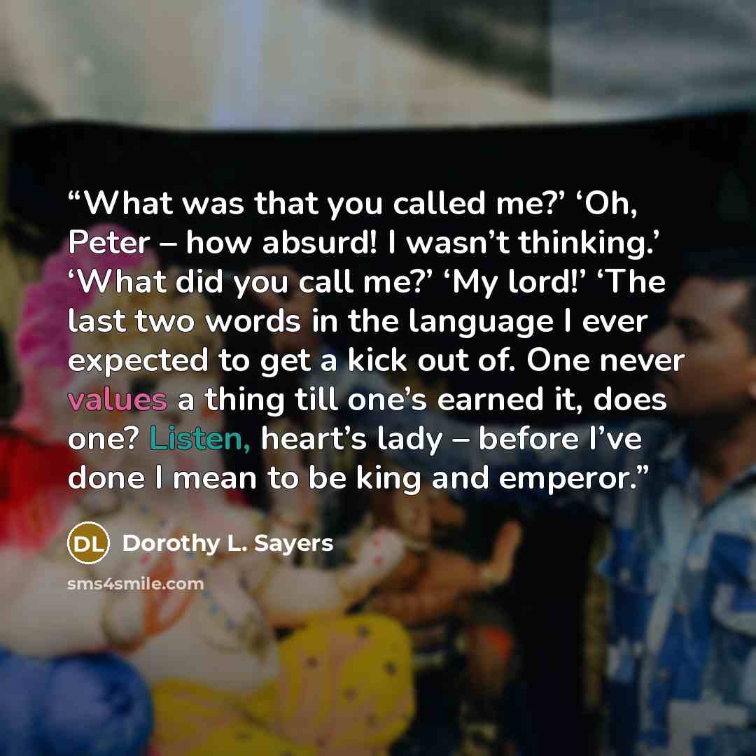 “What was that you called me?’ ‘Oh, Peter – how absurd! I wasn’t thinking.’ ‘What did you call me?’ ‘My lord!’ ‘The last two words in the language I ever expected to get a kick out of. One never values a thing till one’s earned it, does one? Listen, heart’s lady – before I’ve done I mean to be king…” quote by Dorothy L. Sayers