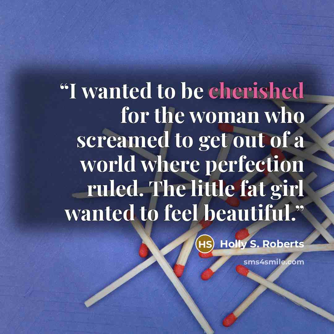 “I wanted to be cherished for the woman who screamed to get out of a world where perfection ruled. The little fat girl wanted to feel beautiful.” quote by Holly S. Roberts