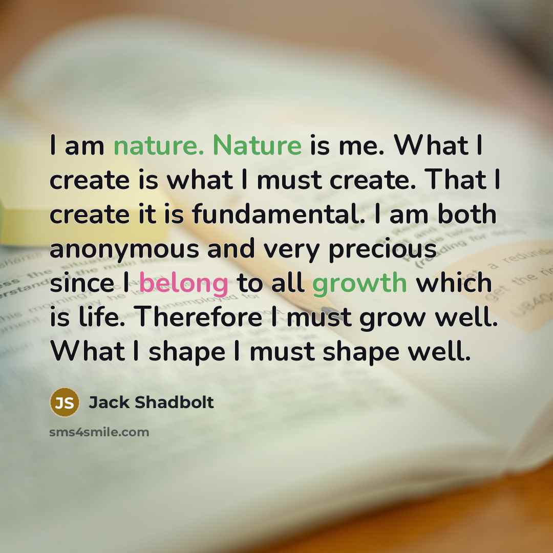 “I am nature. Nature is me. What I create is what I must create. That I create it is fundamental. I am both anonymous and very precious since I belong to all growth which is life. Therefore I must grow well. What I shape I must shape well.” quote by Jack Shadbolt