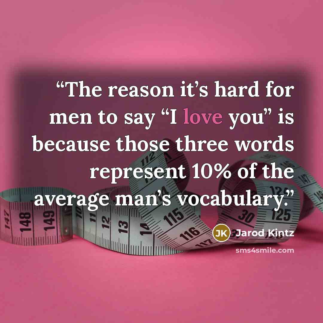 “The reason it’s hard for men to say “I love you” is because those three words represent 10% of the average man’s vocabulary.” quote by Jarod Kintz