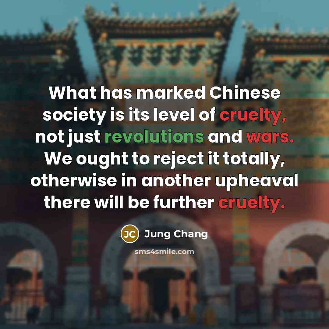 “What has marked Chinese society is its level of cruelty, not just revolutions and wars. We ought to reject it totally, otherwise in another upheaval there will be further cruelty.” quote by Jung Chang