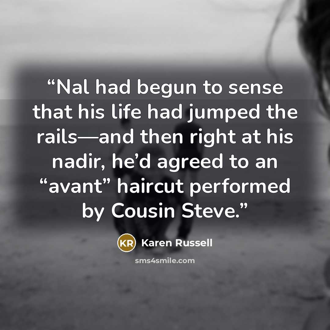 “Nal had begun to sense that his life had jumped the rails—and then right at his nadir, he’d agreed to an “avant” haircut performed by Cousin Steve.” quote by Karen Russell