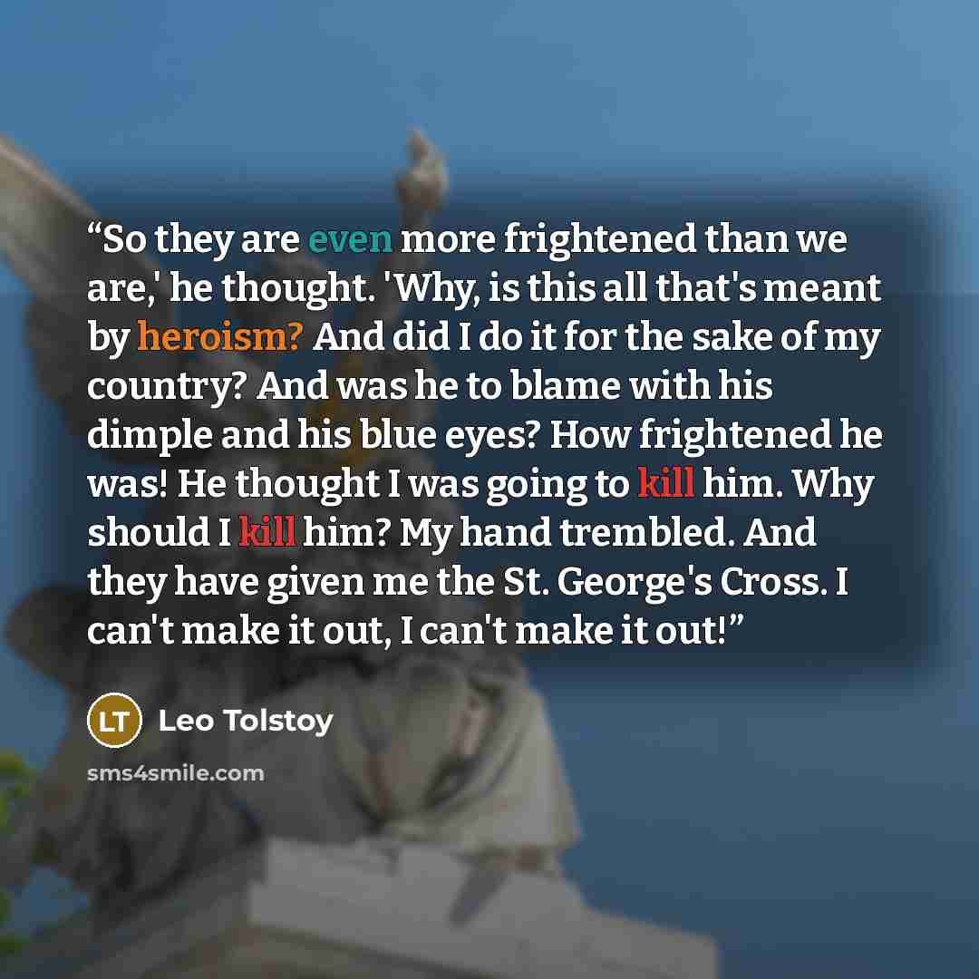“So they are even more frightened than we are,' he thought. 'Why, is this all that's meant by heroism? And did I do it for the sake of my country? And was he to blame with his dimple and his blue eyes? How frightened he was! He thought I was going to kill him. Why should I kill him? My hand…” quote by Leo Tolstoy