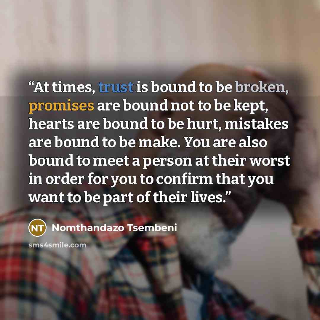 “At times, trust is bound to be broken, promises are bound not to be kept, hearts are bound to be hurt, mistakes are bound to be make. You are also bound to meet a person at their worst in order for you to confirm that you want to be part of their lives.” quote by Nomthandazo Tsembeni