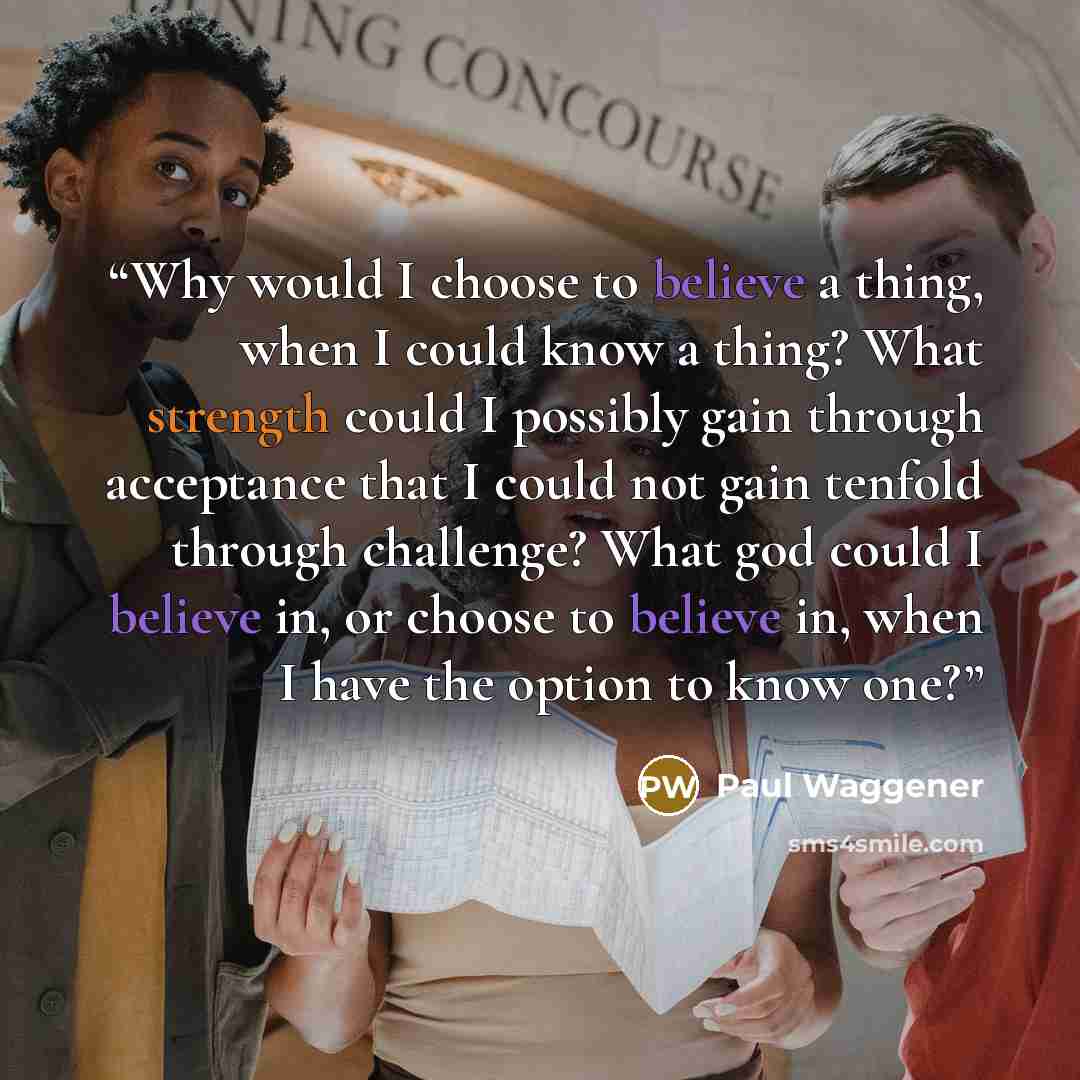 “Why would I choose to believe a thing, when I could know a thing? What strength could I possibly gain through acceptance that I could not gain tenfold through challenge? What god could I believe in, or choose to believe in, when I have the option to know one?” quote by Paul Waggener