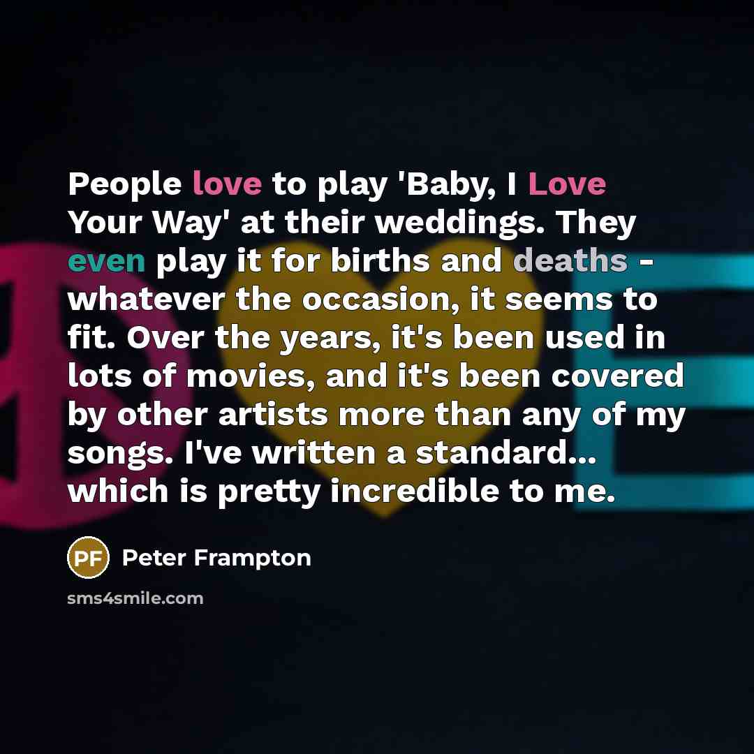 “People love to play 'Baby, I Love Your Way' at their weddings. They even play it for births and deaths - whatever the occasion, it seems to fit. Over the years, it's been used in lots of movies, and it's been covered by other artists more than any of my songs. I've written a standard... which is…” quote by Peter Frampton