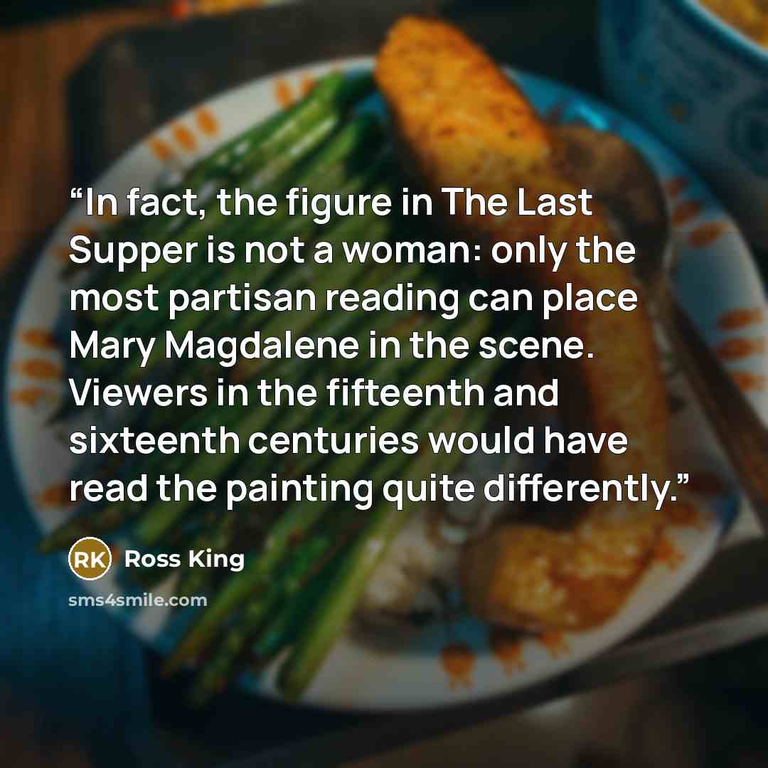 “In fact, the figure in The Last Supper is not a woman: only the most partisan reading can place Mary Magdalene in the scene. Viewers in the fifteenth and sixteenth centuries would have read the painting quite differently.” quote by Ross King